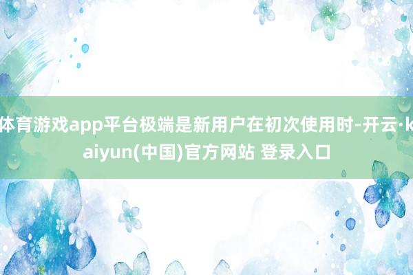 体育游戏app平台极端是新用户在初次使用时-开云·kaiyun(中国)官方网站 登录入口