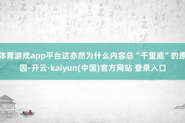 体育游戏app平台这亦然为什么内容总“千里底”的原因-开云·kaiyun(中国)官方网站 登录入口