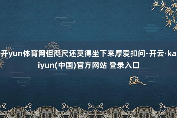 开yun体育网但咫尺还莫得坐下来厚爱扣问-开云·kaiyun(中国)官方网站 登录入口