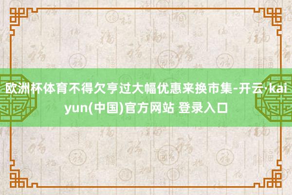 欧洲杯体育不得欠亨过大幅优惠来换市集-开云·kaiyun(中国)官方网站 登录入口