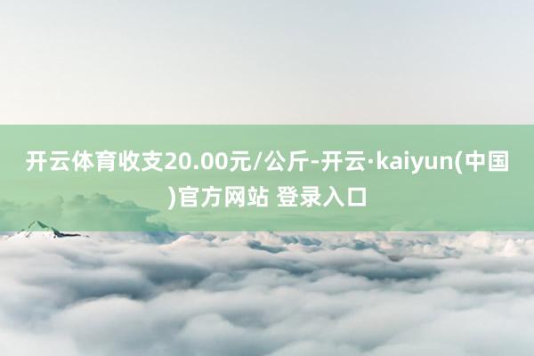 开云体育收支20.00元/公斤-开云·kaiyun(中国)官方网站 登录入口