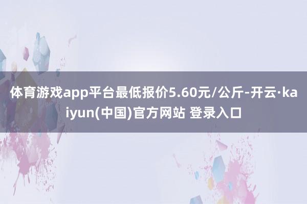 体育游戏app平台最低报价5.60元/公斤-开云·kaiyun(中国)官方网站 登录入口