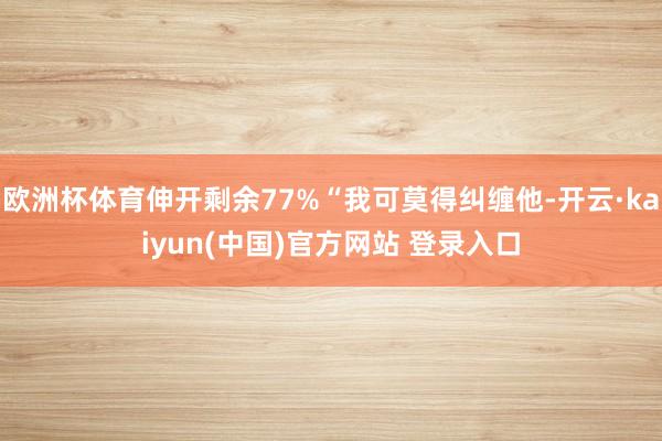 欧洲杯体育伸开剩余77%“我可莫得纠缠他-开云·kaiyun(中国)官方网站 登录入口