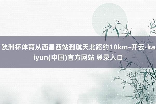 欧洲杯体育从西昌西站到航天北路约10km-开云·kaiyun(中国)官方网站 登录入口