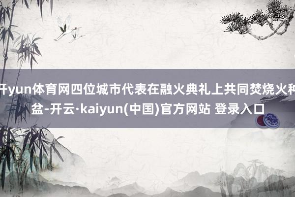 开yun体育网四位城市代表在融火典礼上共同焚烧火种盆-开云·kaiyun(中国)官方网站 登录入口