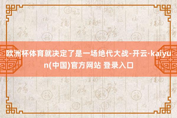 欧洲杯体育就决定了是一场绝代大战-开云·kaiyun(中国)官方网站 登录入口