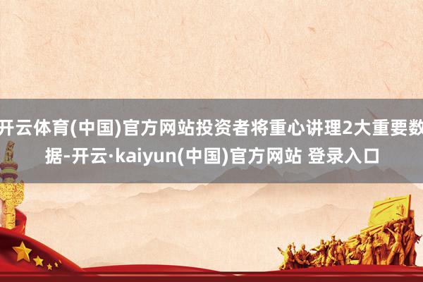 开云体育(中国)官方网站投资者将重心讲理2大重要数据-开云·kaiyun(中国)官方网站 登录入口