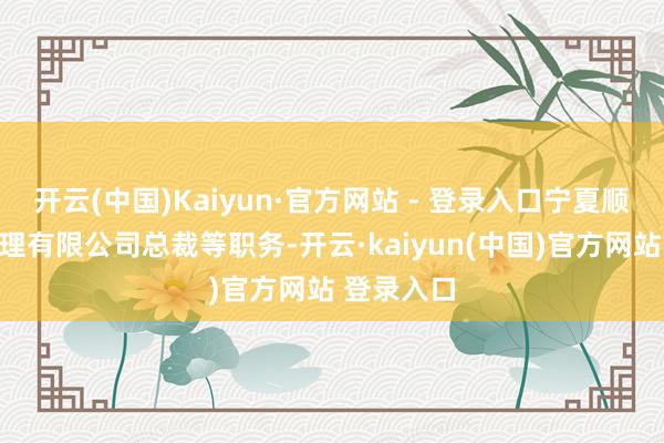 开云(中国)Kaiyun·官方网站 - 登录入口宁夏顺亿财富处理有限公司总裁等职务-开云·kaiyun(中国)官方网站 登录入口