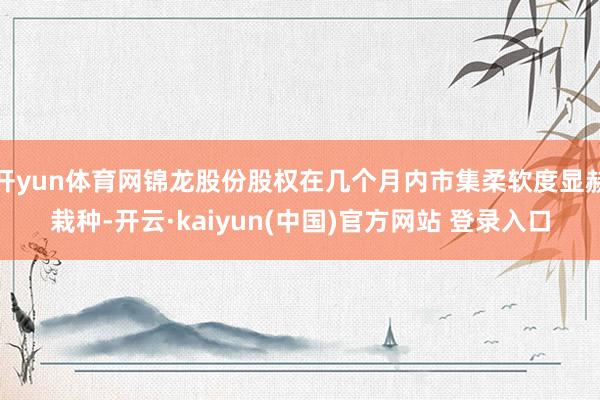 开yun体育网锦龙股份股权在几个月内市集柔软度显赫栽种-开云·kaiyun(中国)官方网站 登录入口