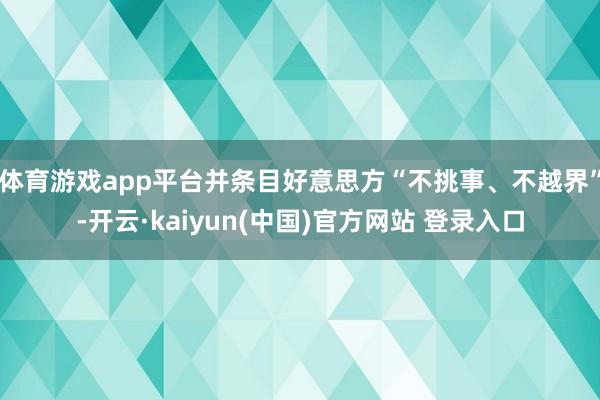 体育游戏app平台并条目好意思方“不挑事、不越界”-开云·kaiyun(中国)官方网站 登录入口