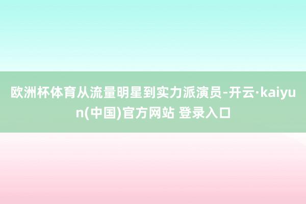 欧洲杯体育从流量明星到实力派演员-开云·kaiyun(中国)官方网站 登录入口