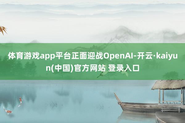 体育游戏app平台正面迎战OpenAI-开云·kaiyun(中国)官方网站 登录入口