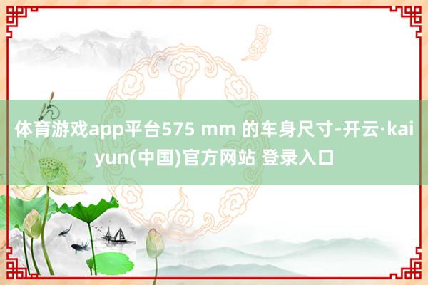 体育游戏app平台575 mm 的车身尺寸-开云·kaiyun(中国)官方网站 登录入口