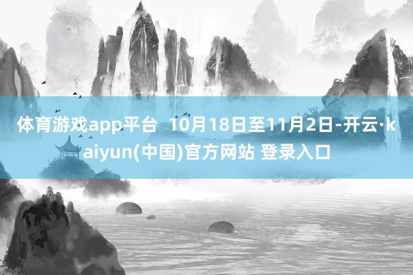 体育游戏app平台  10月18日至11月2日-开云·kaiyun(中国)官方网站 登录入口