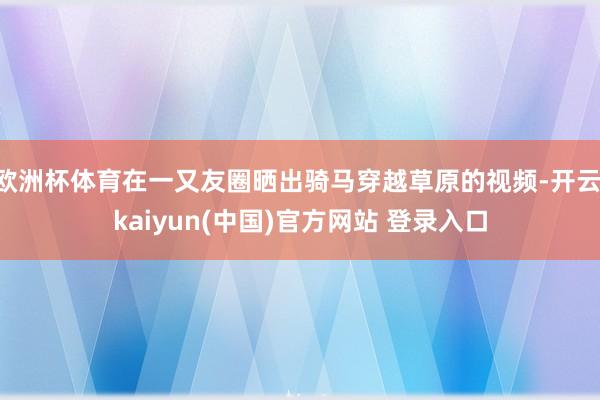 欧洲杯体育在一又友圈晒出骑马穿越草原的视频-开云·kaiyun(中国)官方网站 登录入口