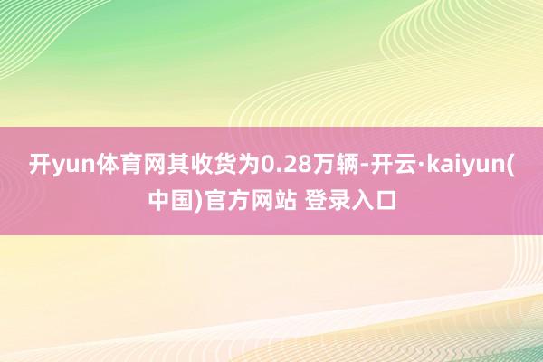 开yun体育网其收货为0.28万辆-开云·kaiyun(中国)官方网站 登录入口