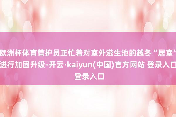 欧洲杯体育管护员正忙着对室外滋生池的越冬“居室”进行加固升级-开云·kaiyun(中国)官方网站 登录入口