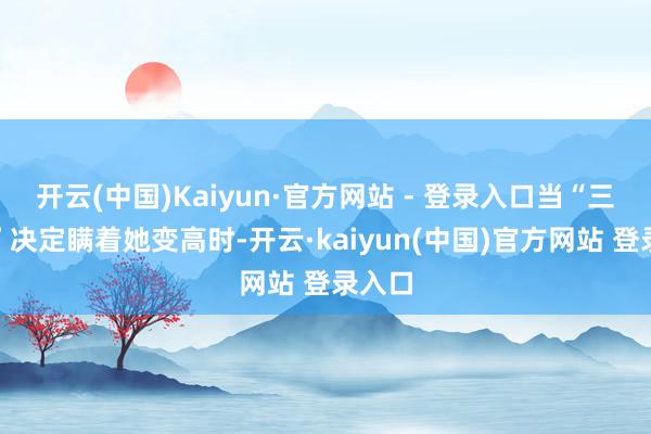 开云(中国)Kaiyun·官方网站 - 登录入口当“三巨头”决定瞒着她变高时-开云·kaiyun(中国)官方网站 登录入口