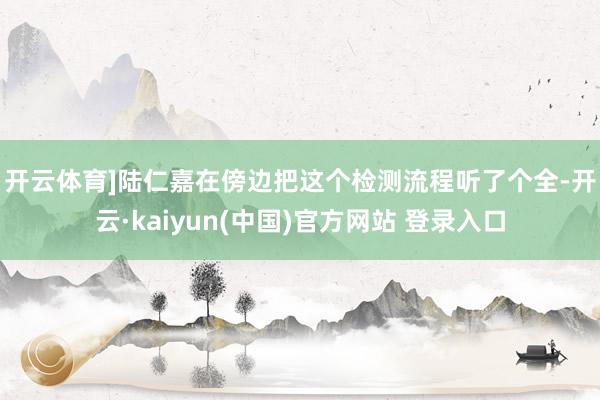 开云体育]　　陆仁嘉在傍边把这个检测流程听了个全-开云·kaiyun(中国)官方网站 登录入口