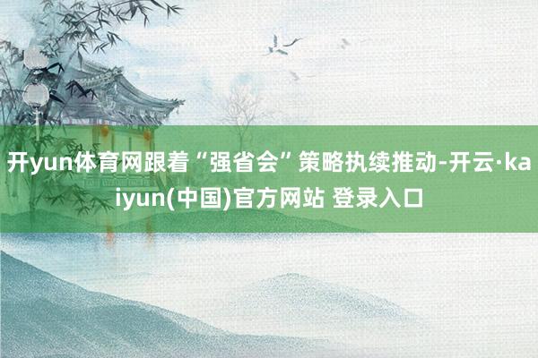 开yun体育网跟着“强省会”策略执续推动-开云·kaiyun(中国)官方网站 登录入口