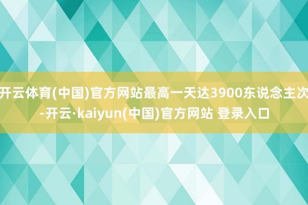 开云体育(中国)官方网站最高一天达3900东说念主次-开云·kaiyun(中国)官方网站 登录入口
