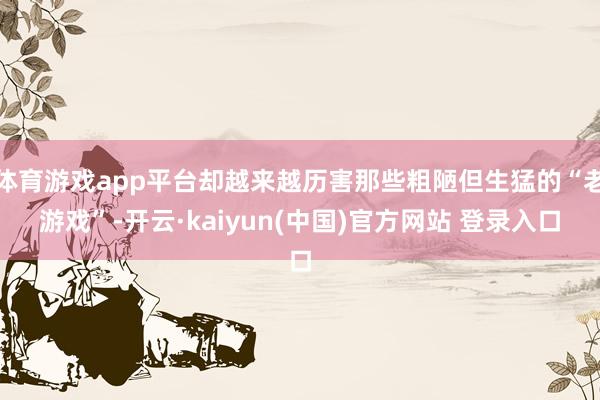 体育游戏app平台却越来越历害那些粗陋但生猛的“老游戏”-开云·kaiyun(中国)官方网站 登录入口