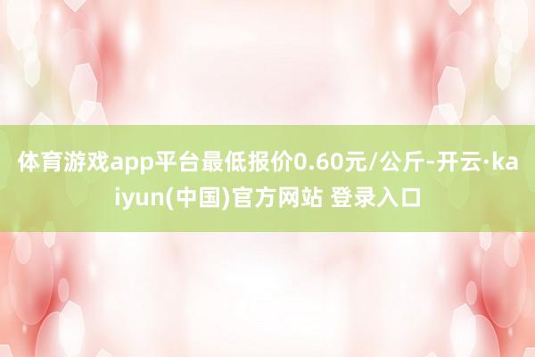 体育游戏app平台最低报价0.60元/公斤-开云·kaiyun(中国)官方网站 登录入口