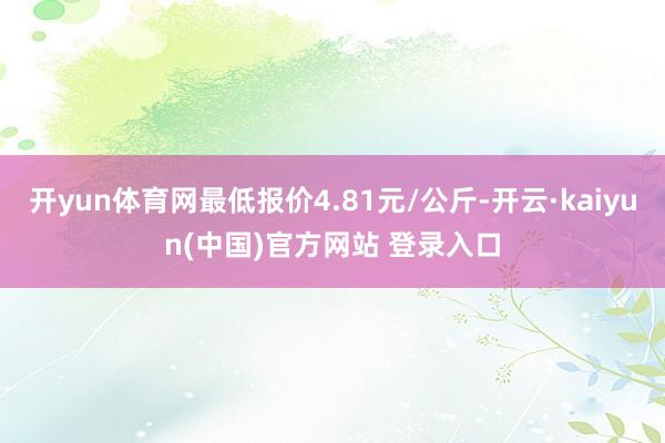 开yun体育网最低报价4.81元/公斤-开云·kaiyun(中国)官方网站 登录入口