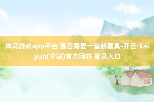 体育游戏app平台‘是否需要一套新器具-开云·kaiyun(中国)官方网站 登录入口