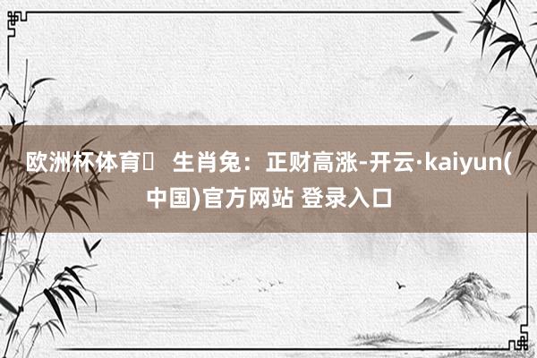 欧洲杯体育⭐ 生肖兔:正财高涨-开云·kaiyun(中国)官方网站 登录入口