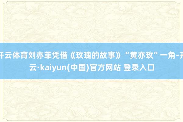 开云体育刘亦菲凭借《玫瑰的故事》“黄亦玫”一角-开云·kaiyun(中国)官方网站 登录入口