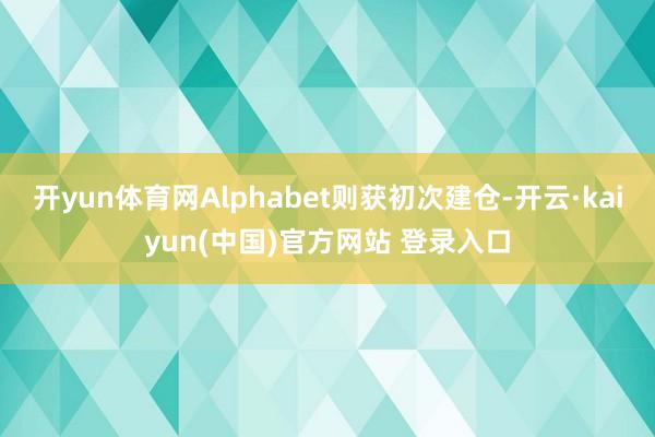 开yun体育网Alphabet则获初次建仓-开云·kaiyun(中国)官方网站 登录入口