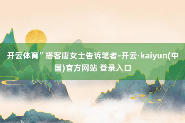 开云体育”搭客唐女士告诉笔者-开云·kaiyun(中国)官方网站 登录入口