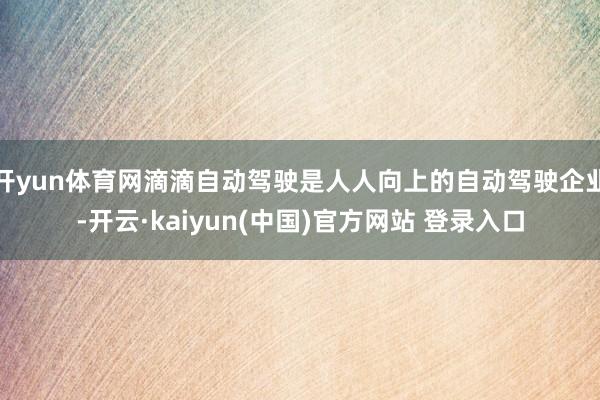 开yun体育网滴滴自动驾驶是人人向上的自动驾驶企业-开云·kaiyun(中国)官方网站 登录入口