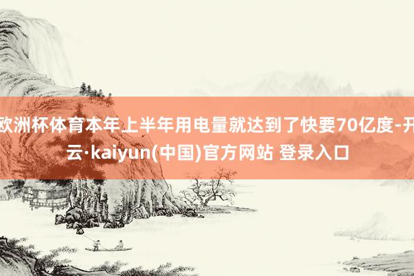 欧洲杯体育本年上半年用电量就达到了快要70亿度-开云·kaiyun(中国)官方网站 登录入口