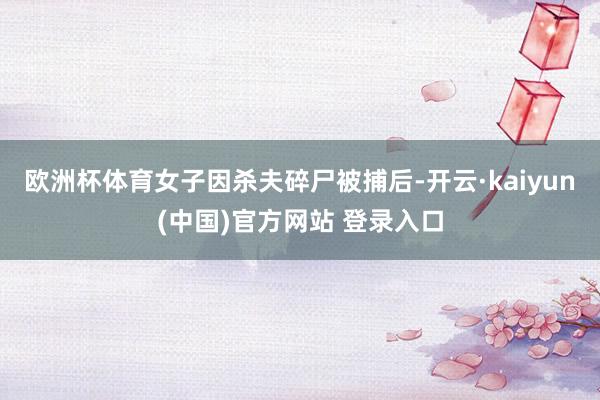 欧洲杯体育女子因杀夫碎尸被捕后-开云·kaiyun(中国)官方网站 登录入口