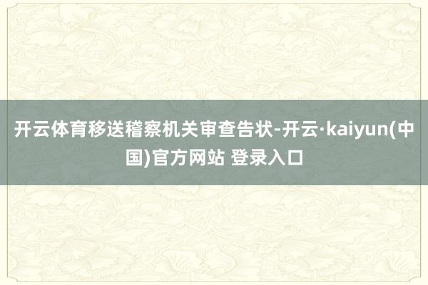 开云体育移送稽察机关审查告状-开云·kaiyun(中国)官方网站 登录入口