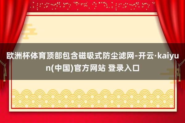 欧洲杯体育顶部包含磁吸式防尘滤网-开云·kaiyun(中国)官方网站 登录入口