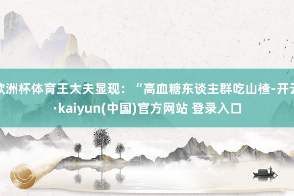 欧洲杯体育王大夫显现:“高血糖东谈主群吃山楂-开云·kaiyun(中国)官方网站 登录入口