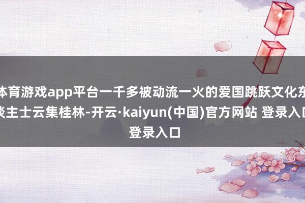 体育游戏app平台一千多被动流一火的爱国跳跃文化东谈主士云集桂林-开云·kaiyun(中国)官方网站 登录入口