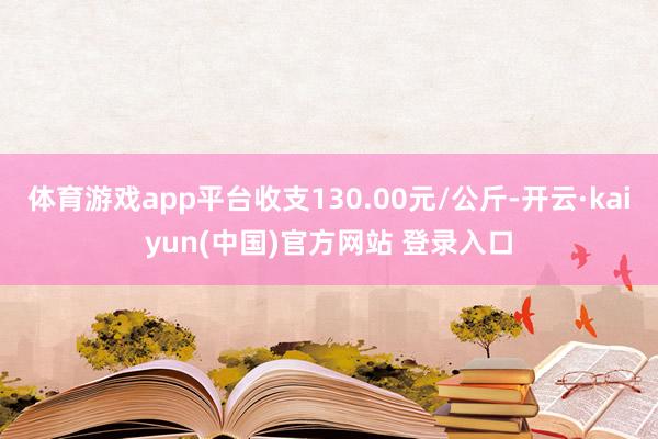 体育游戏app平台收支130.00元/公斤-开云·kaiyun(中国)官方网站 登录入口