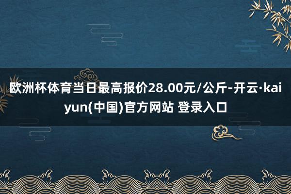 欧洲杯体育当日最高报价28.00元/公斤-开云·kaiyun(中国)官方网站 登录入口