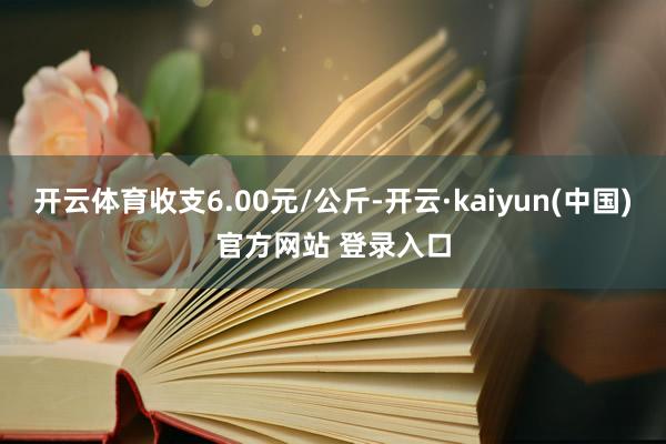 开云体育收支6.00元/公斤-开云·kaiyun(中国)官方网站 登录入口