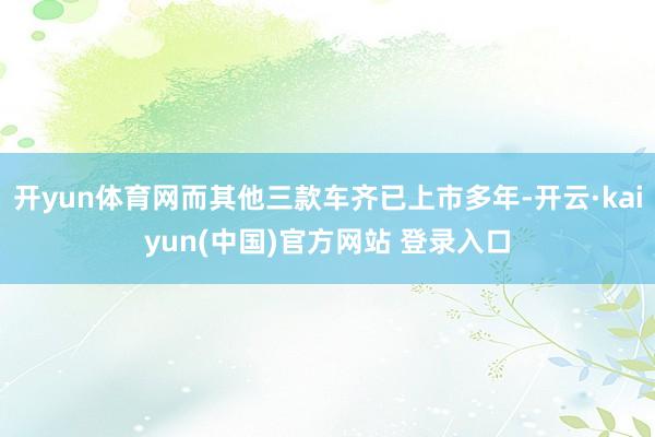 开yun体育网而其他三款车齐已上市多年-开云·kaiyun(中国)官方网站 登录入口