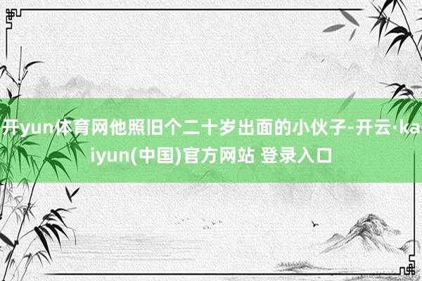 开yun体育网他照旧个二十岁出面的小伙子-开云·kaiyun(中国)官方网站 登录入口
