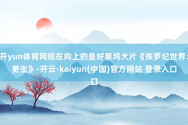 开yun体育网现在向上的是好莱坞大片《侏罗纪世界：更生》-开云·kaiyun(中国)官方网站 登录入口