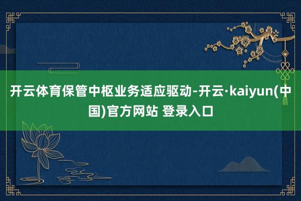 开云体育保管中枢业务适应驱动-开云·kaiyun(中国)官方网站 登录入口
