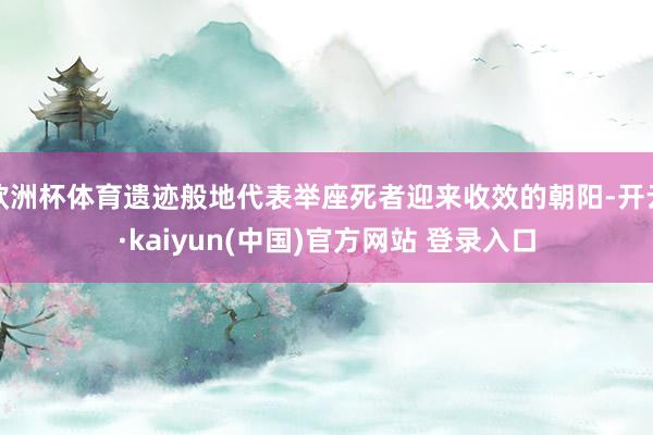 欧洲杯体育遗迹般地代表举座死者迎来收效的朝阳-开云·kaiyun(中国)官方网站 登录入口