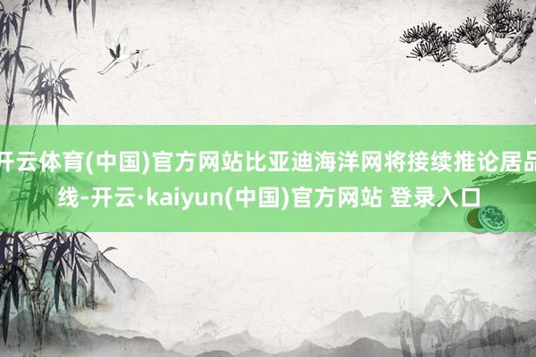 开云体育(中国)官方网站比亚迪海洋网将接续推论居品线-开云·kaiyun(中国)官方网站 登录入口