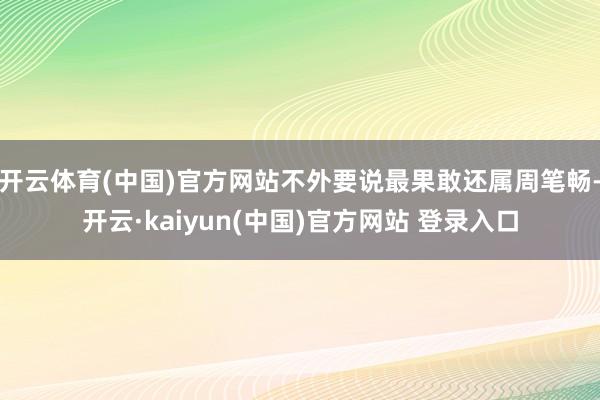 开云体育(中国)官方网站不外要说最果敢还属周笔畅-开云·kaiyun(中国)官方网站 登录入口